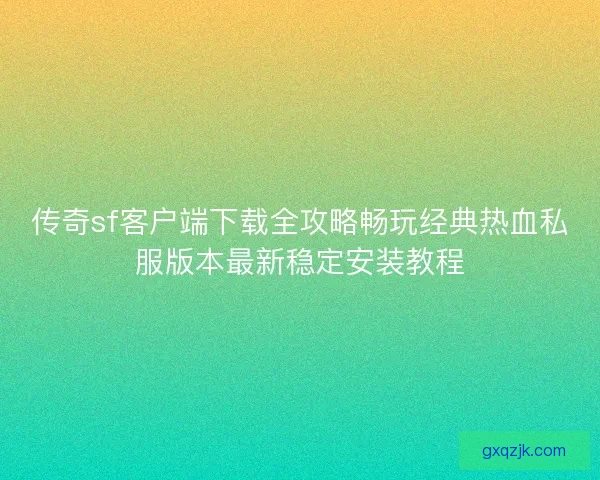 传奇sf客户端下载全攻略畅玩经典热血私服版本最新稳定安装教程