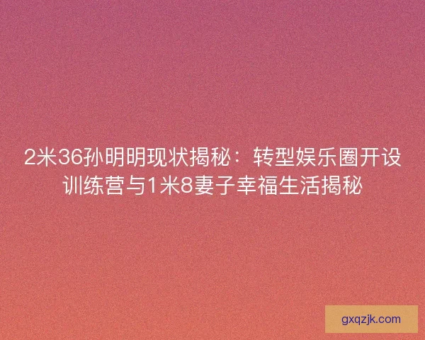 2米36孙明明现状揭秘：转型娱乐圈开设训练营与1米8妻子幸福生活揭秘