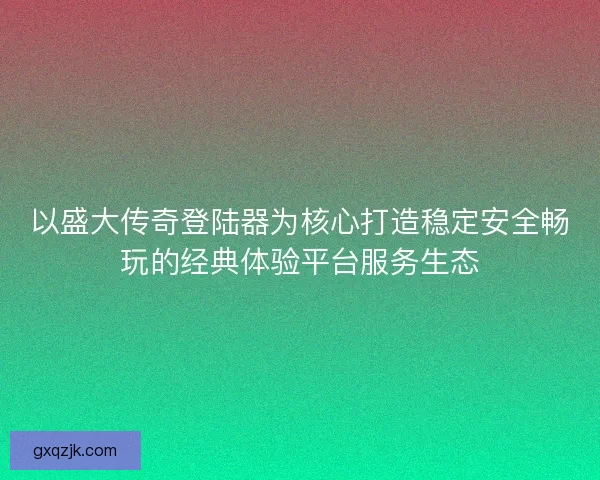 以盛大传奇登陆器为核心打造稳定安全畅玩的经典体验平台服务生态