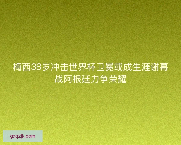 梅西38岁冲击世界杯卫冕或成生涯谢幕战阿根廷力争荣耀