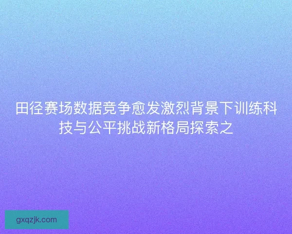 田径赛场数据竞争愈发激烈背景下训练科技与公平挑战新格局探索之